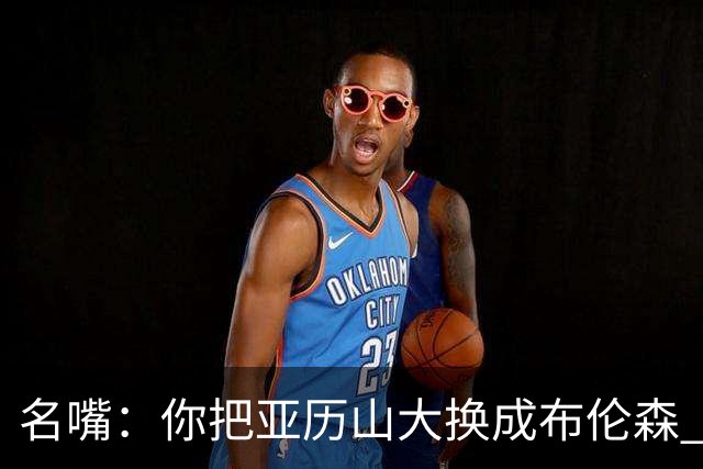 名嘴：你把亚历山大换成布伦森 雷霆就赢马刺了