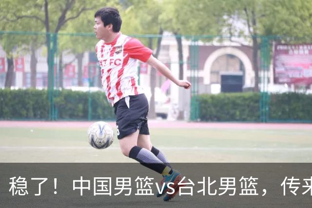 稳了！中国男篮vs台北男篮，传来4个好消息，潜力后卫迎来机会