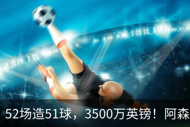 52场造51球，3500万英镑！阿森纳盯上昔日英超“弃将”，这次能打脸吗？